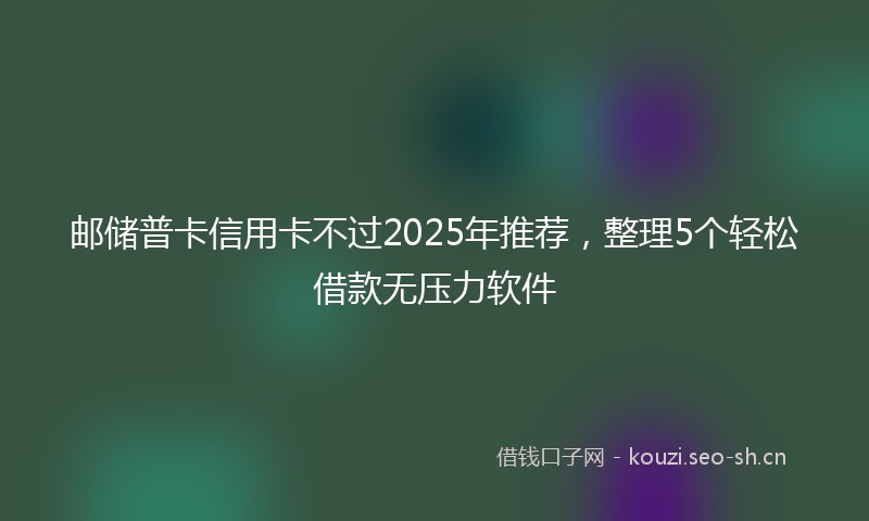 邮储普卡信用卡不过2025年推荐，整理5个轻松借款无压力软件