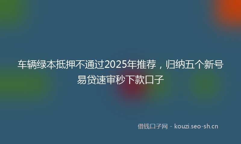 车辆绿本抵押不通过2025年推荐，归纳五个新号易贷速审秒下款口子