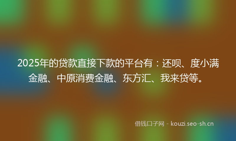 2025年的贷款直接下款的平台有：还呗、度小满金融、中原消费金融、东方汇、我来贷等。