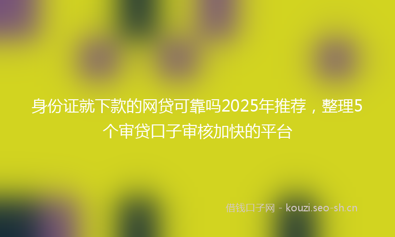 身份证就下款的网贷可靠吗2025年推荐,整理5个审贷口子审核加快的平台