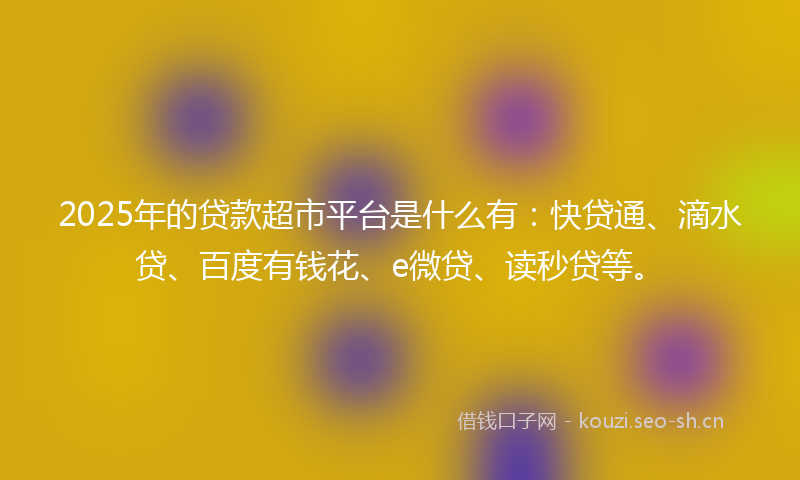 2025年的贷款超市平台是什么有：快贷通、滴水贷、百度有钱花、e微贷、读秒贷等。