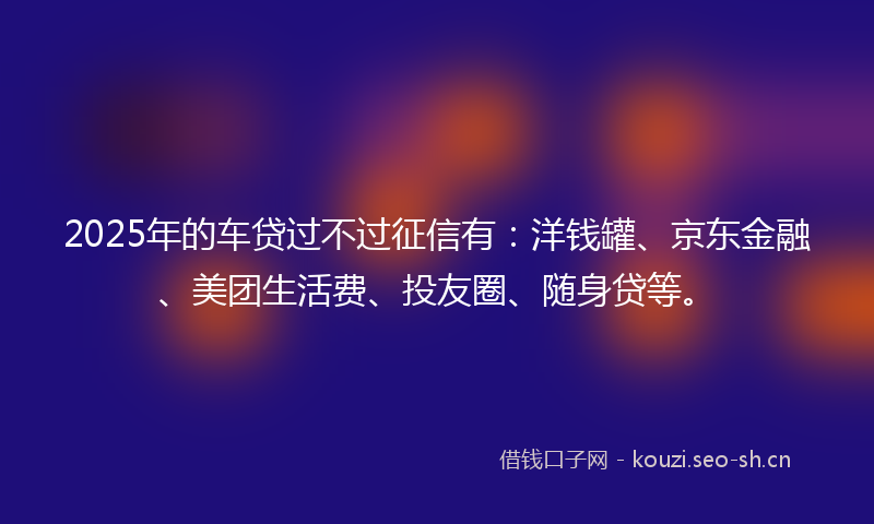 2025年的车贷过不过征信有:洋钱罐、京东金融、美团生活费、投友圈、随身贷等。