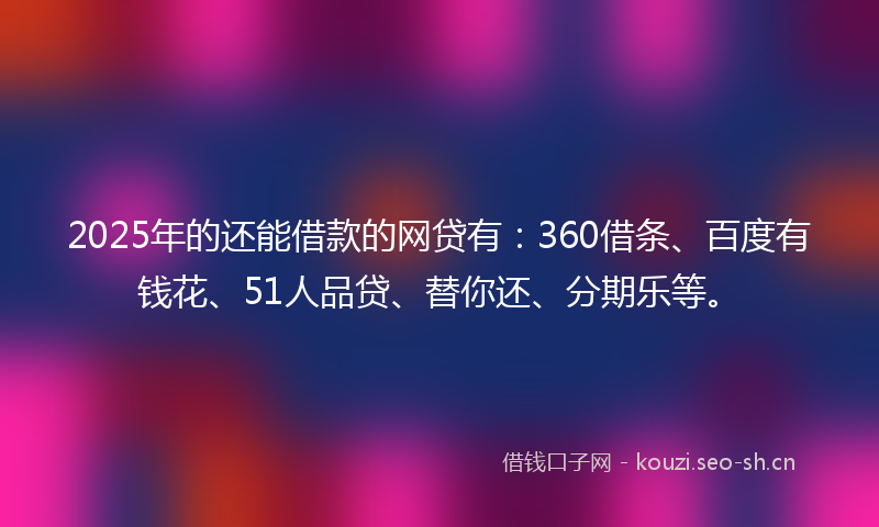 2025年的还能借款的网贷有：360借条、百度有钱花、51人品贷、替你还、分期乐等。