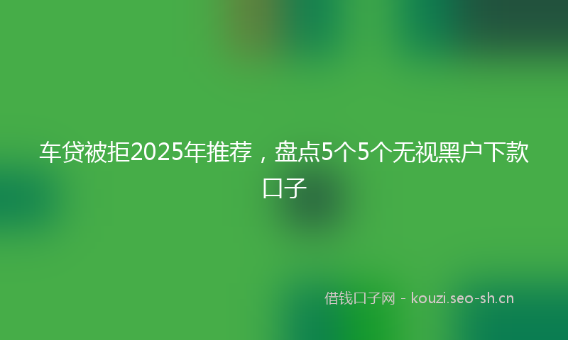 车贷被拒2025年推荐,盘点5个5个无视黑户下款口子