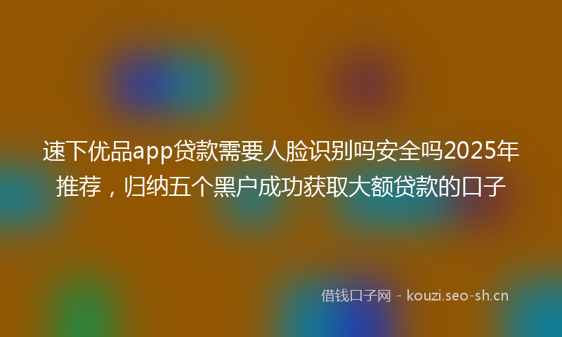 速下优品app贷款需要人脸识别吗安全吗2025年推荐，归纳五个黑户成功获取大额贷款的口子
