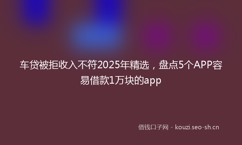 车贷被拒收入不符2025年精选,盘点5个APP容易借款1万块的app