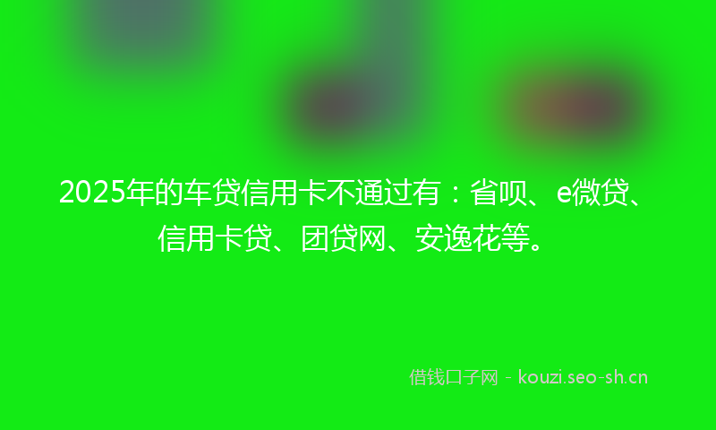 2025年的车贷信用卡不通过有：省呗、e微贷、信用卡贷、团贷网、安逸花等。