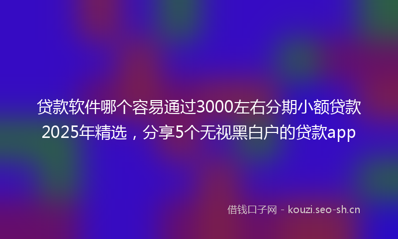 贷款软件哪个容易通过3000左右分期小额贷款2025年精选，分享5个无视黑白户的贷款app