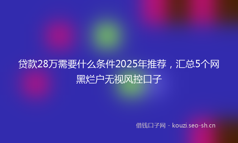 贷款28万需要什么条件2025年推荐，汇总5个网黑烂户无视风控口子
