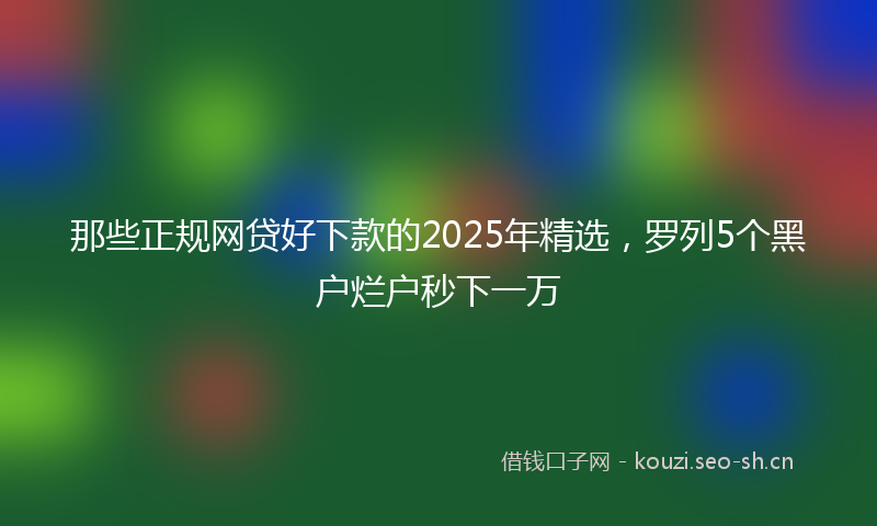 那些正规网贷好下款的2025年精选，罗列5个黑户烂户秒下一万