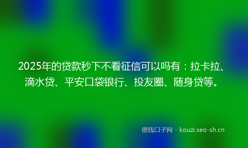 2025年的贷款秒下不看征信可以吗有：拉卡拉、滴水贷、平安口袋银行、投友圈、随身贷等。