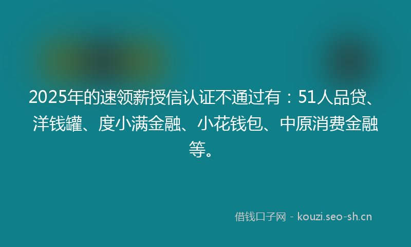 2025年的速领薪授信认证不通过有：51人品贷、洋钱罐、度小满金融、小花钱包、中原消费金融等。