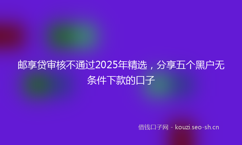 邮享贷审核不通过2025年精选，分享五个黑户无条件下款的口子