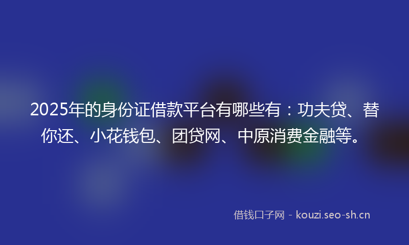 2025年的身份证借款平台有哪些有：功夫贷、替你还、小花钱包、团贷网、中原消费金融等。