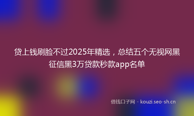 贷上钱刷脸不过2025年精选，总结五个无视网黑征信黑3万贷款秒款app名单