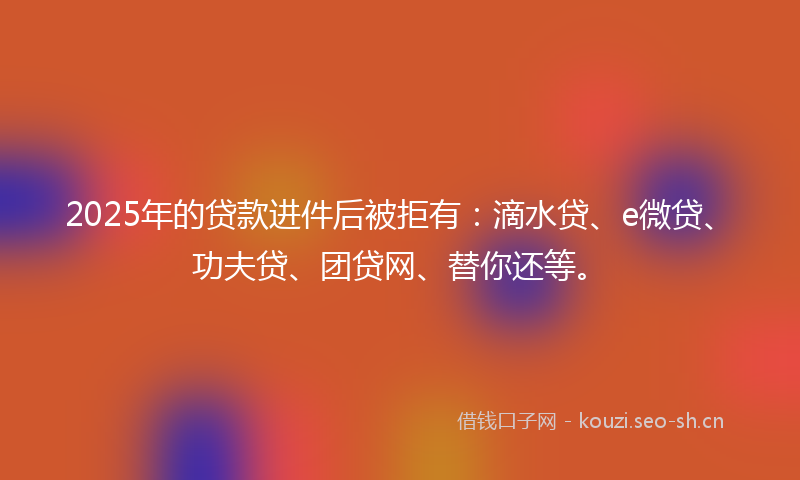 2025年的贷款进件后被拒有:滴水贷、e微贷、功夫贷、团贷网、替你还等。