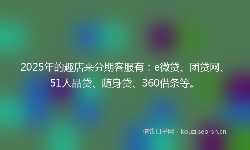 2025年的趣店来分期客服有：e微贷、团贷网、51人品贷、随身贷、360借条等。