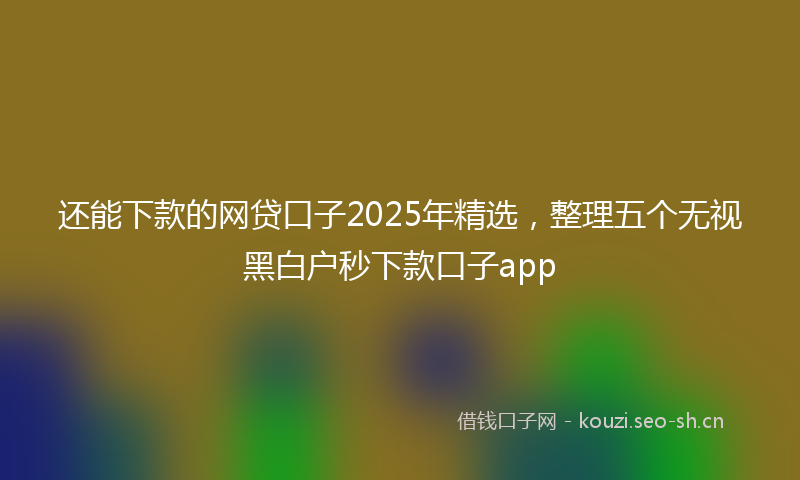 还能下款的网贷口子2025年精选,整理五个无视黑白户秒下款口子app