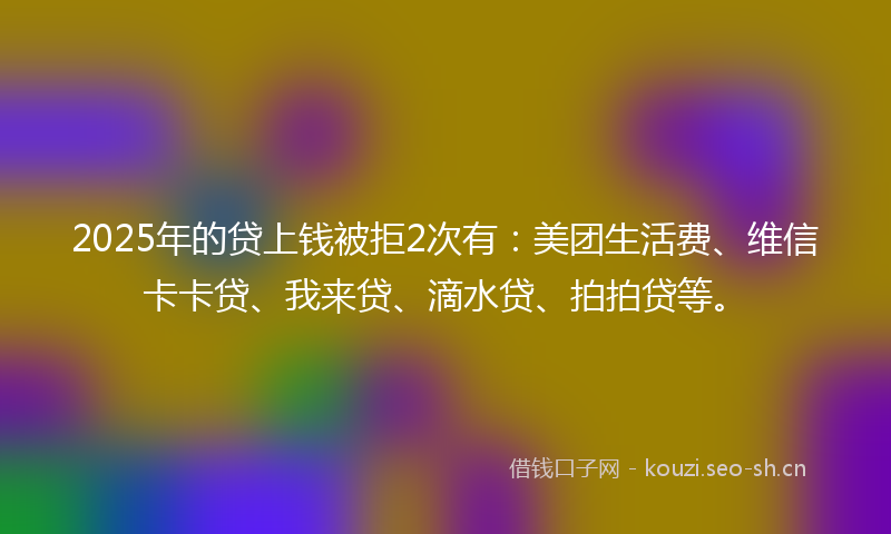 2025年的贷上钱被拒2次有：美团生活费、维信卡卡贷、我来贷、滴水贷、拍拍贷等。