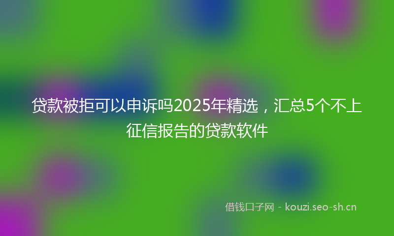 贷款被拒可以申诉吗2025年精选，汇总5个不上征信报告的贷款软件