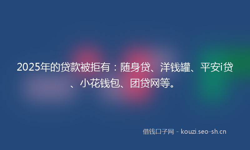 2025年的贷款被拒有：随身贷、洋钱罐、平安i贷、小花钱包、团贷网等。