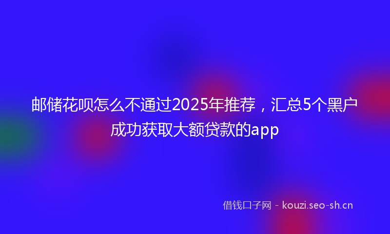 邮储花呗怎么不通过2025年推荐，汇总5个黑户成功获取大额贷款的app