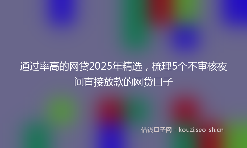 通过率高的网贷2025年精选，梳理5个不审核夜间直接放款的网贷口子