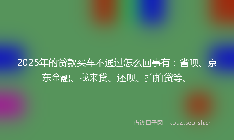 2025年的贷款买车不通过怎么回事有：省呗、京东金融、我来贷、还呗、拍拍贷等。