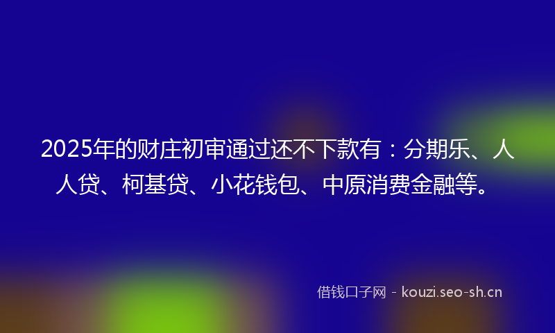 2025年的财庄初审通过还不下款有：分期乐、人人贷、柯基贷、小花钱包、中原消费金融等。