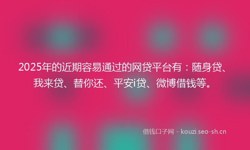 2025年的近期容易通过的网贷平台有：随身贷、我来贷、替你还、平安i贷、微博借钱等。