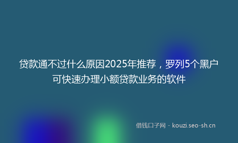贷款通不过什么原因2025年推荐，罗列5个黑户可快速办理小额贷款业务的软件