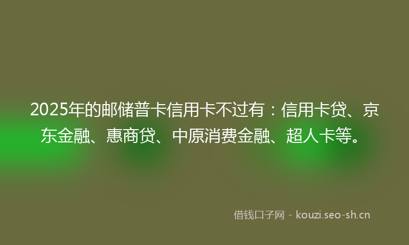 2025年的邮储普卡信用卡不过有：信用卡贷、京东金融、惠商贷、中原消费金融、超人卡等。