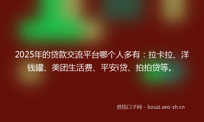 2025年的贷款交流平台哪个人多有：拉卡拉、洋钱罐、美团生活费、平安i贷、拍拍贷等。