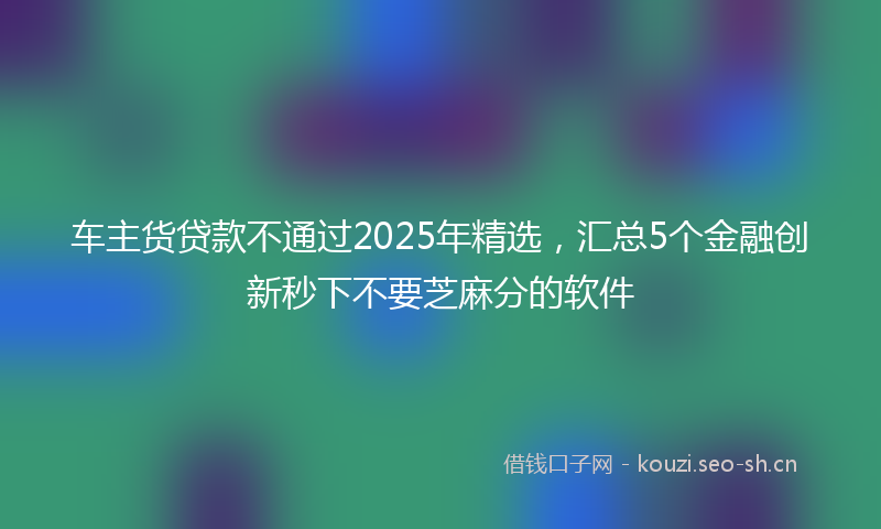 车主货贷款不通过2025年精选，汇总5个金融创新秒下不要芝麻分的软件