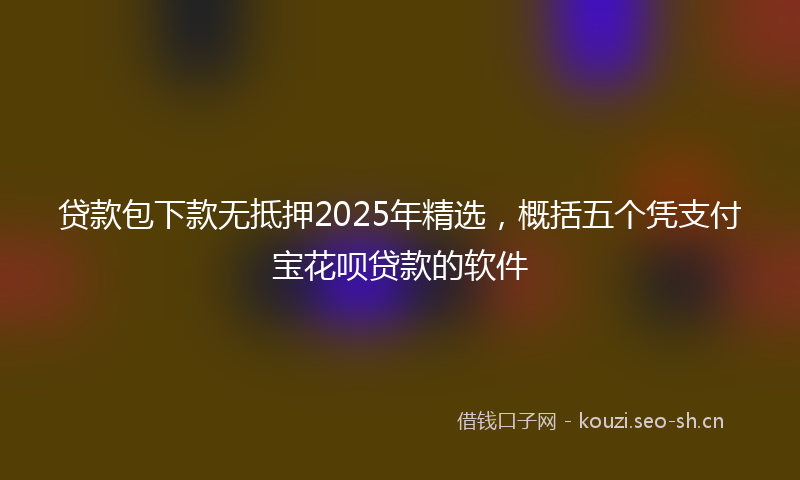 贷款包下款无抵押2025年精选，概括五个凭支付宝花呗贷款的软件