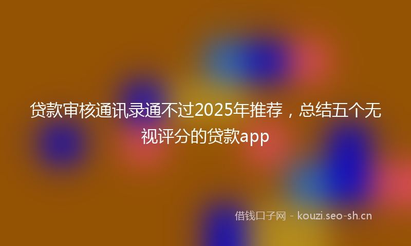 贷款审核通讯录通不过2025年推荐，总结五个无视评分的贷款app