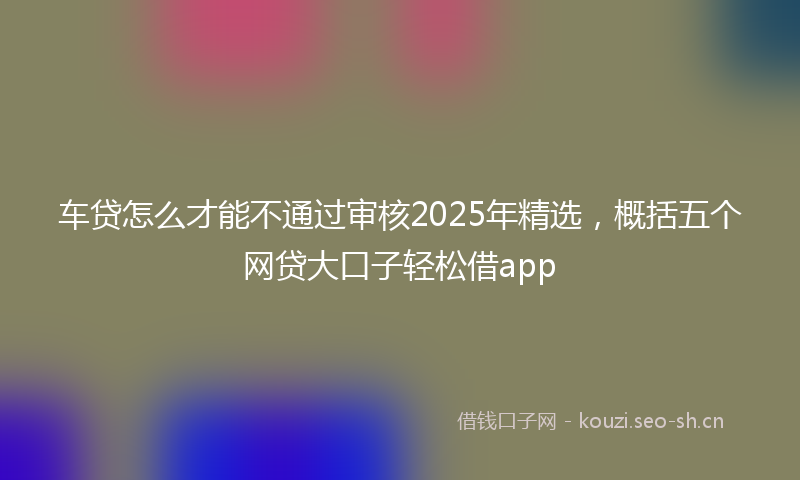 车贷怎么才能不通过审核2025年精选,概括五个网贷大口子轻松借app