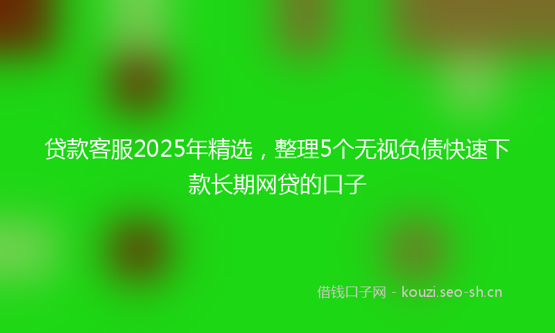 贷款客服2025年精选，整理5个无视负债快速下款长期网贷的口子