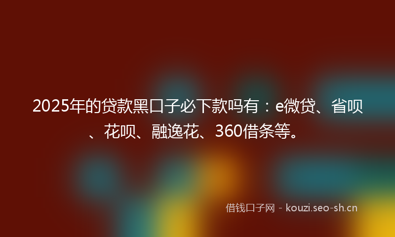 2025年的贷款黑口子必下款吗有：e微贷、省呗、花呗、融逸花、360借条等。
