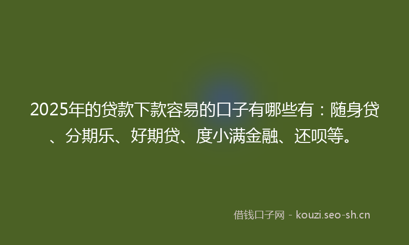 2025年的贷款下款容易的口子有哪些有：随身贷、分期乐、好期贷、度小满金融、还呗等。