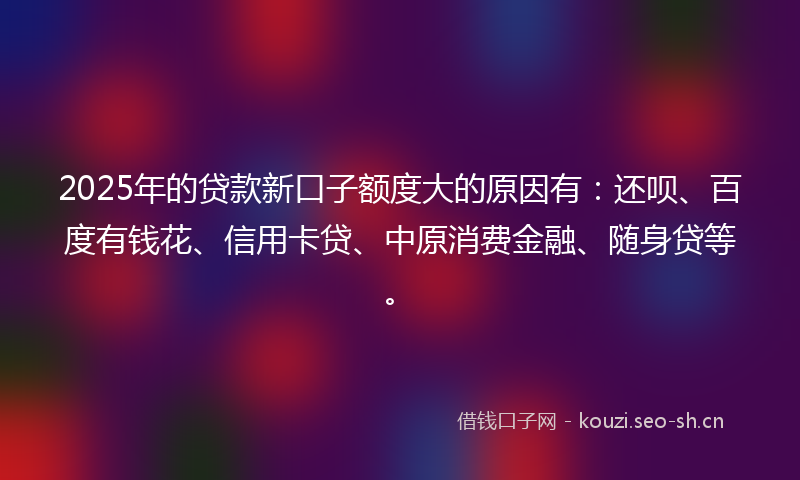 2025年的贷款新口子额度大的原因有：还呗、百度有钱花、信用卡贷、中原消费金融、随身贷等。