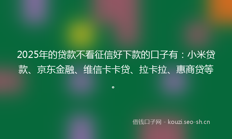 2025年的贷款不看征信好下款的口子有：小米贷款、京东金融、维信卡卡贷、拉卡拉、惠商贷等。