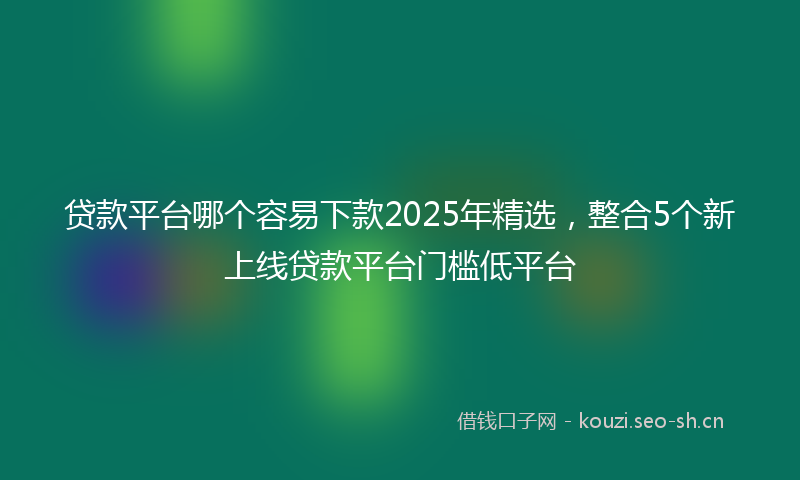 贷款平台哪个容易下款2025年精选，整合5个新上线贷款平台门槛低平台