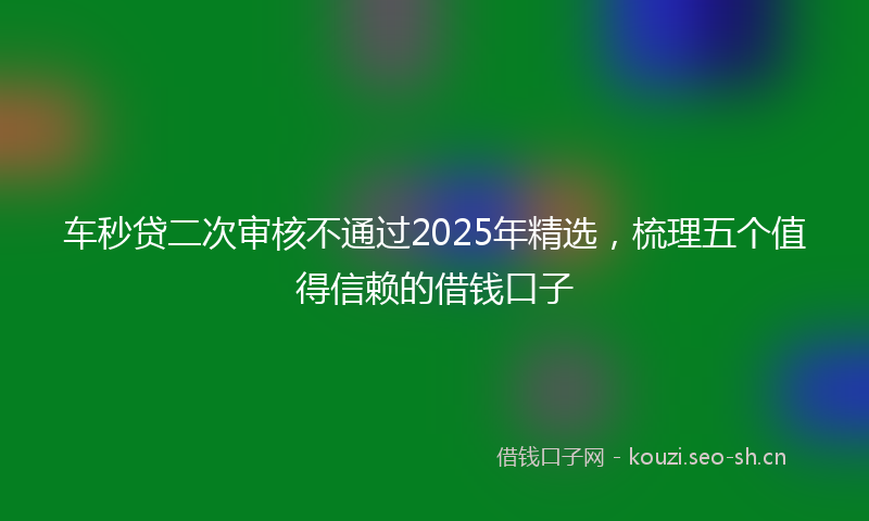 车秒贷二次审核不通过2025年精选，梳理五个值得信赖的借钱口子