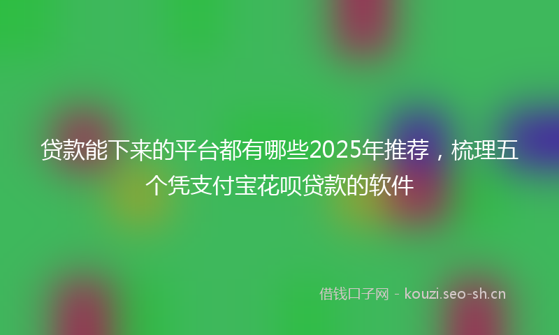 贷款能下来的平台都有哪些2025年推荐，梳理五个凭支付宝花呗贷款的软件