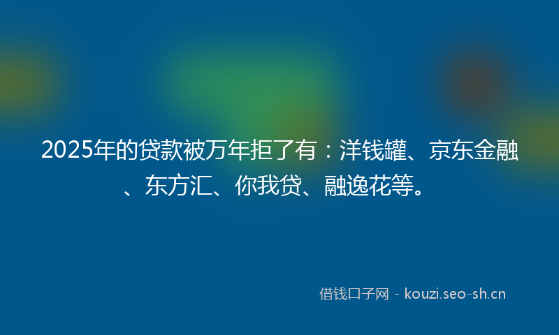 2025年的贷款被万年拒了有：洋钱罐、京东金融、东方汇、你我贷、融逸花等。
