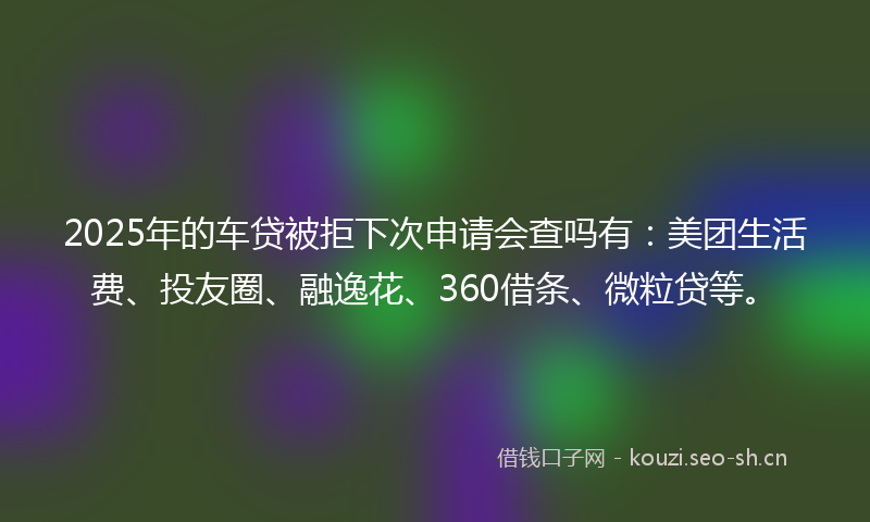 2025年的车贷被拒下次申请会查吗有：美团生活费、投友圈、融逸花、360借条、微粒贷等。