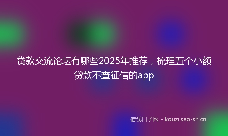 贷款交流论坛有哪些2025年推荐，梳理五个小额贷款不查征信的app