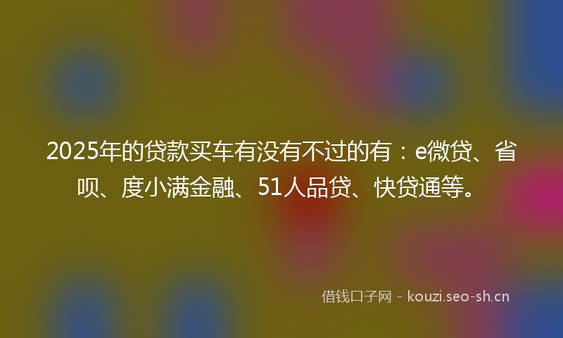 2025年的贷款买车有没有不过的有：e微贷、省呗、度小满金融、51人品贷、快贷通等。