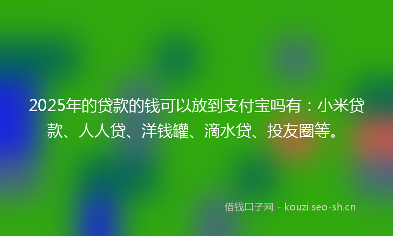 2025年的贷款的钱可以放到支付宝吗有：小米贷款、人人贷、洋钱罐、滴水贷、投友圈等。